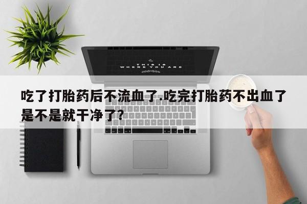 药流药网上购买吃了打胎药后不流血了.吃完打胎药不出血了是不是就干净了？